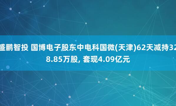 盛鹏智投 国博电子股东中电科国微(天津)62天减持328.85万股, 套现4.09亿元