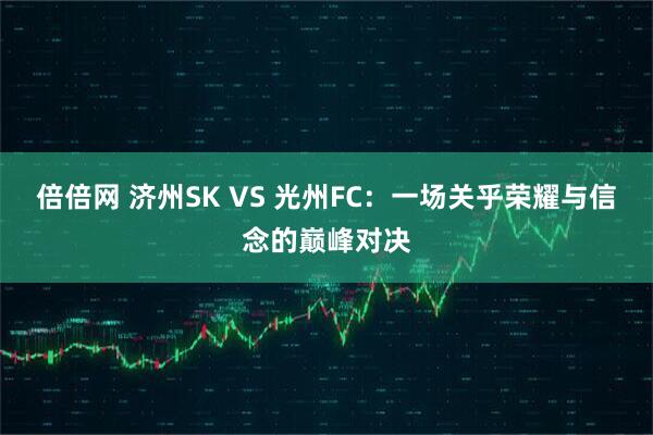 倍倍网 济州SK VS 光州FC：一场关乎荣耀与信念的巅峰对决