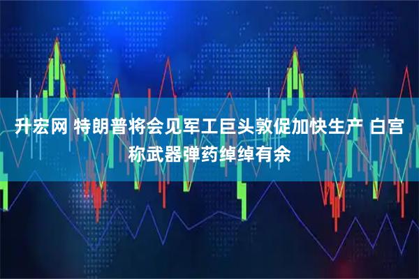升宏网 特朗普将会见军工巨头敦促加快生产 白宫称武器弹药绰绰有余