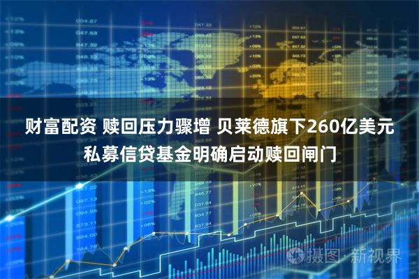 财富配资 赎回压力骤增 贝莱德旗下260亿美元私募信贷基金明确启动赎回闸门