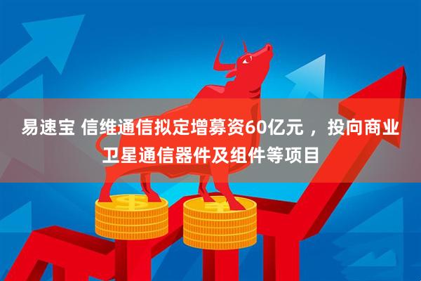 易速宝 信维通信拟定增募资60亿元 ，投向商业卫星通信器件及组件等项目