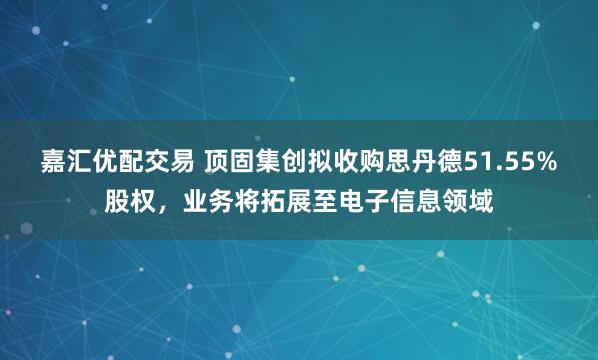 嘉汇优配交易 顶固集创拟收购思丹德51.55%股权，业务将拓展至电子信息领域