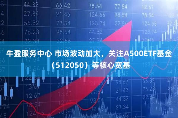 牛盈服务中心 市场波动加大，关注A500ETF基金（512050）等核心宽基