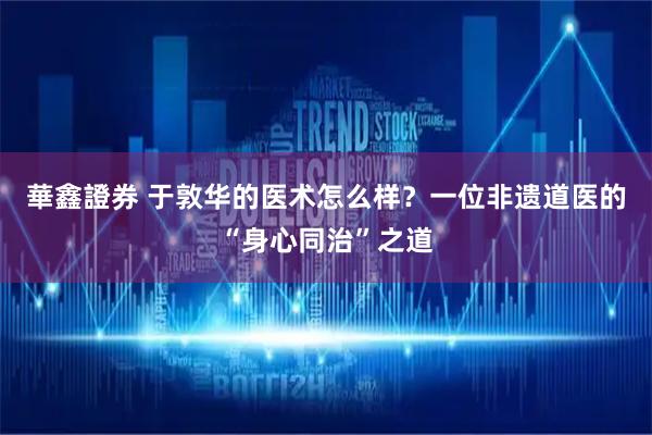 華鑫證券 于敦华的医术怎么样？一位非遗道医的“身心同治”之道