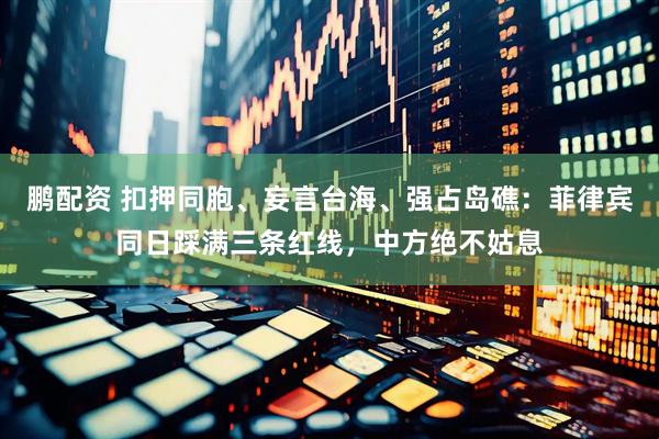 鹏配资 扣押同胞、妄言台海、强占岛礁：菲律宾同日踩满三条红线，中方绝不姑息