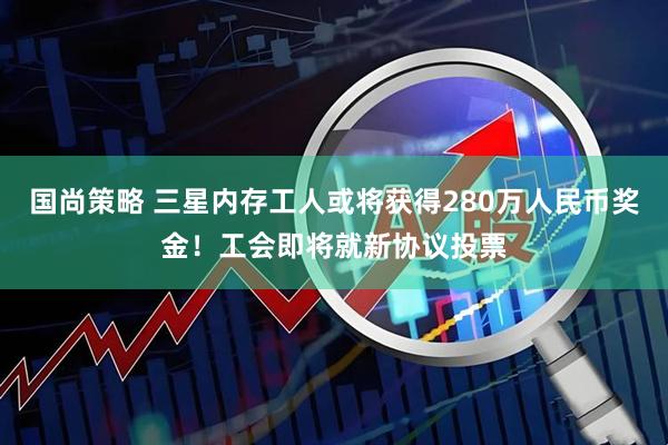 国尚策略 三星内存工人或将获得280万人民币奖金！工会即将就新协议投票