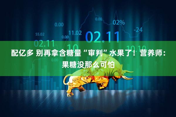配亿多 别再拿含糖量“审判”水果了！营养师：果糖没那么可怕