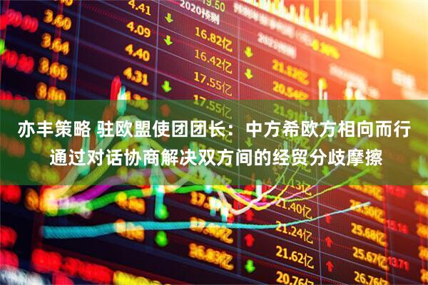 亦丰策略 驻欧盟使团团长：中方希欧方相向而行 通过对话协商解决双方间的经贸分歧摩擦