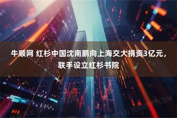 牛顺网 红杉中国沈南鹏向上海交大捐资3亿元，联手设立红杉书院